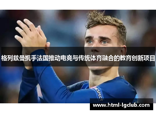 格列兹曼携手法国推动电竞与传统体育融合的教育创新项目 格列兹曼携手法国推动电竞与传统体育融合的教育创新项目