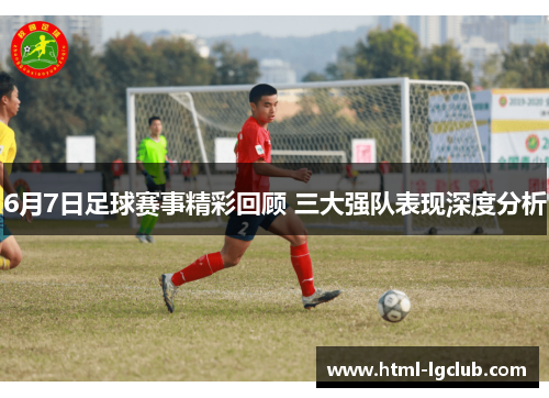 6月7日足球赛事精彩回顾 三大强队表现深度分析