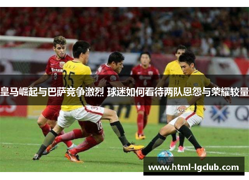 皇马崛起与巴萨竞争激烈 球迷如何看待两队恩怨与荣耀较量