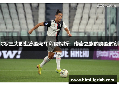 C罗三大职业高峰与里程碑解析:传奇之路的巅峰时刻 C罗三大职业高峰与里程碑解析:传奇之路的巅峰时刻
