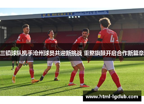 三镇球队携手沧州球员共迎新挑战 重整旗鼓开启合作新篇章