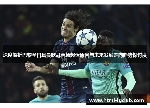 深度解析巴黎圣日耳曼欧冠赛场起伏原因与未来发展走向趋势探讨度