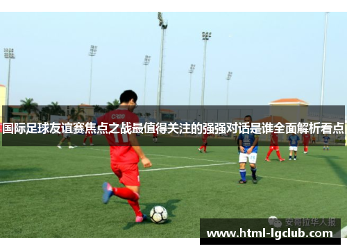 国际足球友谊赛焦点之战最值得关注的强强对话是谁全面解析看点