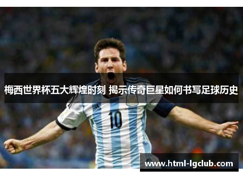 梅西世界杯五大辉煌时刻 揭示传奇巨星如何书写足球历史