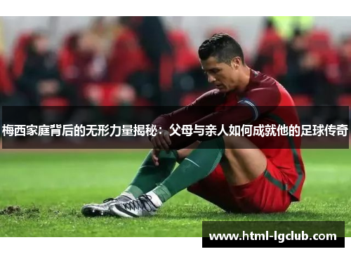 梅西家庭背后的无形力量揭秘：父母与亲人如何成就他的足球传奇